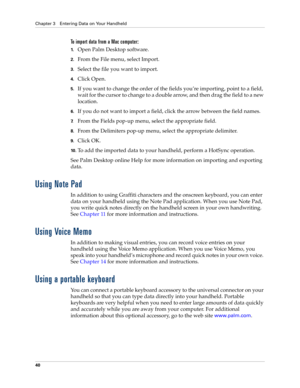 Page 50Chapter 3 Entering Data on Your Handheld
40
To import data from a Mac computer:
1.Open Palm Desktop software.
2.From the File menu, select Import.
3.Select the file you want to import.
4.Click Open.
5.If you want to change the order of the fields you’re importing, point to a field, 
wait for the cursor to change to a double arrow, and then drag the field to a new 
location.
6.If you do not want to import a field, click the arrow between the field names.
7.From the Fields pop-up menu, select the...