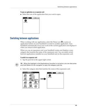 Page 53Switching between applications
43
To open an application on an expansion card:
nSelect the icon of the application that you want to open.
Switching between applications
When working with any application, select the Home icon   or press an 
application button on your handheld to switch to another application. Your 
handheld automatically saves your work in the current application and displays it 
when you return to that application. 
When you use an expansion card, your handheld creates and displays a new...