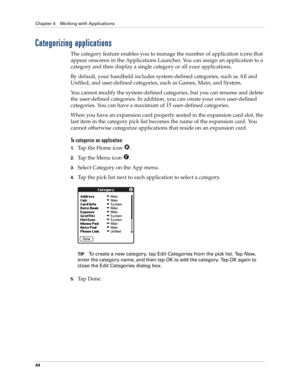 Page 54Chapter 4 Working with Applications
44
Categorizing applications
The category feature enables you to manage the number of application icons that 
appear onscreen in the Applications Launcher. You can assign an application to a 
category and then display a single category or all your applications. 
By default, your handheld includes system-defined categories, such as All and 
Unfiled, and user-defined categories, such as Games, Main, and System. 
You cannot modify the system-defined categories, but you...