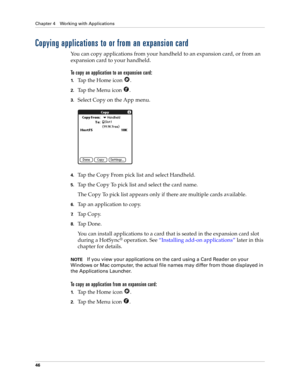 Page 56Chapter 4 Working with Applications
46
Copying applications to or from an expansion card
You can copy applications from your handheld to an expansion card, or from an 
expansion card to your handheld.
To copy an application to an expansion card:
1.Tap the Home icon  .
2.Tap the Menu icon  .
3.Select Copy on the App menu.
4.Tap the Copy From pick list and select Handheld.
5.Tap the Copy To pick list and select the card name.
The Copy To pick list appears only if there are multiple cards available.
6.Tap...