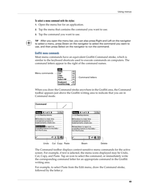 Page 59Using menus
49
To select a menu command with the stylus:
1.Open the menu bar for an application.
2.Tap the menu that contains the command you want to use.
3.Tap the command you want to use.
TIPAfter you open the menu bar, you can also press Right and Left on the navigator 
to select a menu, press Down on the navigator to select the command you want to 
use, and then press Select on the navigator to run the command.
Graffiti menu commands
Most menu commands have an equivalent Graffiti Command stroke,...