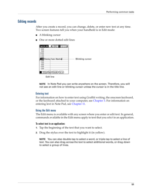 Page 61Performing common tasks
51
Editing records
After you create a record, you can change, delete, or enter new text at any time. 
Two screen features tell you when your handheld is in Edit mode:
nA blinking cursor 
nOne or more dotted edit lines
NOTEIn Note Pad you can write anywhere on the screen. Therefore, you will 
not see an edit line or blinking cursor unless the cursor is in the title line. 
Entering text
For information on how to enter text using Graffiti writing, the onscreen keyboard, 
or the...