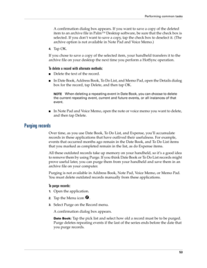 Page 63Performing common tasks
53
A confirmation dialog box appears. If you want to save a copy of the deleted 
item to an archive file in Palm™ Desktop software, be sure that the check box is 
selected. If you don’t want to save a copy, tap the check box to deselect it. (The 
archive option is not available in Note Pad and Voice Memo.)
4.Ta p  O K .
If you chose to save a copy of the selected item, your handheld transfers it to the 
archive file on your desktop the next time you perform a HotSync operation.
To...