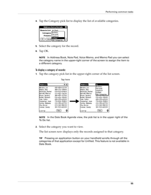 Page 65Performing common tasks
55
4.Tap the Category pick list to display the list of available categories.
5.Select the category for the record.
6.Ta p  O K .
NOTEIn Address Book, Note Pad, Voice Memo, and Memo Pad you can select 
the category name in the upper-right corner of the screen to assign the item to 
a different category.
To display a category of records:
1.Tap the category pick list in the upper-right corner of the list screen.
NOTEIn the Date Book Agenda view, the pick list is in the upper right of...