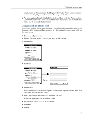 Page 71Performing common tasks
61
you have more than one name that begins with Wi, the Phone Lookup screen 
appears and highlights the first record that begins with Wi.
nFor selected text: Drag to highlight the text, and then write the Phone Lookup 
Command stroke “/L.” Your handheld replaces the selected text and adds the 
name and its associated information.
Looking up names to add to Expense records
In Expense, Lookup displays the names in your Address Book that have data in the 
Company field. You can add...