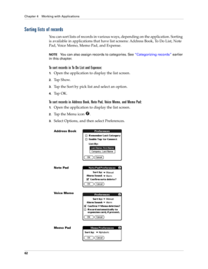 Page 72Chapter 4 Working with Applications
62
Sorting lists of records
You can sort lists of records in various ways, depending on the application. Sorting 
is available in applications that have list screens: Address Book, To Do List, Note 
Pad, Voice Memo, Memo Pad, and Expense.
NOTEYou can also assign records to categories. See “Categorizing records” earlier 
in this chapter.
To sort records in To Do List and Expense:
1.Open the application to display the list screen.
2.Tap Show.
3.Tap the Sort by pick list...