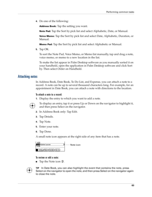 Page 73Performing common tasks
63
4.Do one of the following:
Address Book: Tap the setting you want.
Note Pad: Tap the Sort by pick list and select Alphabetic, Date, or Manual.
Voice Memo: Tap the Sort by pick list and select Date, Alphabetic, Duration, or 
Manual.
Memo Pad: Tap the Sort by pick list and select Alphabetic or Manual.
5.Ta p  O K .
To sort the Note Pad, Voice Memo, or Memo list manually, tap and drag a note, 
voice memo, or memo to a new location in the list. 
To make the list appear in Palm...