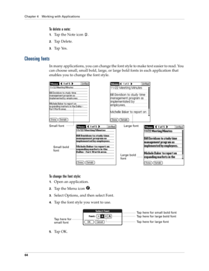 Page 74Chapter 4 Working with Applications
64
To delete a note:
1.Tap the Note icon  .
2.Tap Delete.
3.Tap Yes.
Choosing fonts
In many applications, you can change the font style to make text easier to read. You 
can choose small, small bold, large, or large bold fonts in each application that 
enables you to change the font style.
To change the font style:
1.Open an application.
2.Tap the Menu icon  . 
3.Select Options, and then select Font.
4.Tap the font style you want to use.
5.Ta p  O K .
Small fontLarge...