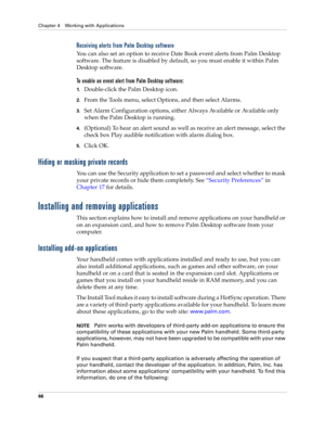 Page 76Chapter 4 Working with Applications
66
Receiving alerts from Palm Desktop software
You can also set an option to receive Date Book event alerts from Palm Desktop 
software. The feature is disabled by default, so you must enable it within Palm 
Desktop software.
To enable an event alert from Palm Desktop software:
1.Double-click the Palm Desktop icon.
2.From the Tools menu, select Options, and then select Alarms.
3.Set Alarm Configuration options, either Always Available or Available only 
when the Palm...