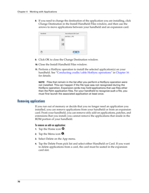 Page 80Chapter 4 Working with Applications
70
8.If you need to change the destination of the application you are installing, click 
Change Destination in the Install Handheld Files window, and then use the 
arrows to move applications between your handheld and an expansion card.
9.Click OK to close the Change Destination window.
10 .Close the Install Handheld Files window.
11 .Perform a HotSync operation to install the selected application(s) on your 
handheld. See“Conducting cradle/cable HotSync operations” in...