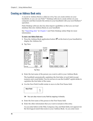 Page 84Chapter 5 Using Address Book
74
Creating an Address Book entry
A record in Address Book is called an entry. You can create entries on your 
handheld, or you can use Palm™ Desktop software to create entries on your 
computer and then transfer the entries to your handheld with your next HotSync
® 
operation.
Palm Desktop software also has data import capabilities so that you can load 
database files into Address Book on your handheld. 
See“Importing data” in Chapter 3 and Palm Desktop online Help for more...