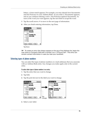 Page 85Creating an Address Book entry
75
letters, a closer match appears. For example, you may already have Sacramento 
and San Francisco in your Address Book. As you enter S, Sacramento appears, 
and as you continue entering a and n, San Francisco replaces Sacramento. As 
soon as the word you want appears, tap the next field to accept the word.
7.Tap the scroll arrows   to move to the next page of information.
8.After you finish entering information, tap Done.
TIPTo create an entry that always appears at the...