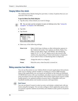 Page 86Chapter 5 Using Address Book
76
Changing Address Entry details
The Address Entry Details dialog box provides a variety of options that you can 
associate with an entry. 
To open the Address Entry Details dialog box:
1.Tap the entry whose details you want to change.
TIPYou can also use the navigator to open an Address entry. See“Using the 
navigator” in Chapter 2 for instructions.
2.Tap Edit.
3.Ta p  D e t a i l s .
4.Select any of the following settings:
Making connections from Address Book
You can use...