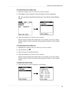 Page 87Creating an Address Book entry
77
To use Quick Connect from an Address entry:
1.Open the Address entry to which you want to connect. 
2.Press Right on the navigator to open the Quick Connect dialog box.
TIPYou can also tap the Quick Connect icon in the title bar of the Address 
record.
3.Select the method you want to use to connect.
Quick Connect initiates the related task. For example, if you tap a phone 
number, Quick Connect sends the selected phone number to your mobile 
phone.
To use Quick Connect...