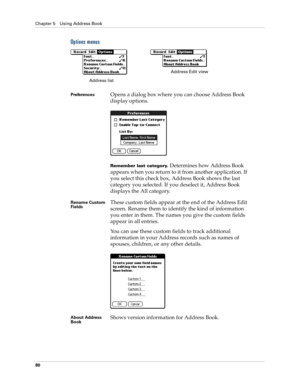 Page 90Chapter 5 Using Address Book
80
Options menus
PreferencesOpens a dialog box where you can choose Address Book 
display options.
Remember last category. Determines how Address Book 
appears when you return to it from another application. If 
you select this check box, Address Book shows the last 
category you selected. If you deselect it, Address Book 
displays the All category.
Rename Custom 
FieldsThese custom fields appear at the end of the Address Edit 
screen. Rename them to identify the kind of...