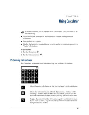 Page 9181
CHAPTER 6
Using Calculator
Calculator enables you to perform basic calculations. Use Calculator to do 
the following:
nPerform addition, subtraction, multiplication, division, and square root 
operations.
nStore and retrieve values.
nDisplay the last series of calculations, which is useful for confirming a series of 
“chain” calculations.
To open Calculator:
1.Tap the Home icon  . 
2.Tap the Calculator icon  .
Performing calculations
The Calculator includes several buttons to help you perform...