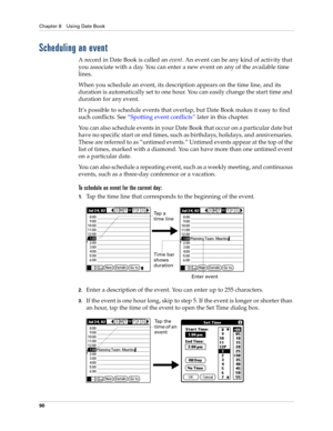 Page 100Chapter 8 Using Date Book
90
Scheduling an event
A record in Date Book is called an event. An event can be any kind of activity that 
you associate with a day. You can enter a new event on any of the available time 
lines. 
When you schedule an event, its description appears on the time line, and its 
duration is automatically set to one hour. You can easily change the start time and 
duration for any event.
It’s possible to schedule events that overlap, but Date Book makes it easy to find 
such...