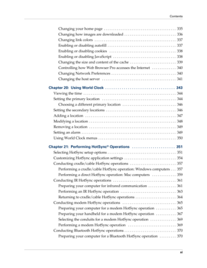 Page 11Contents
xi
Changing your home page  . . . . . . . . . . . . . . . . . . . . . . . . . . . . . . . . . . . . . . .  335
Changing how images are downloaded  . . . . . . . . . . . . . . . . . . . . . . . . . . . .  336
Changing link colors  . . . . . . . . . . . . . . . . . . . . . . . . . . . . . . . . . . . . . . . . . . . .  337
Enabling or disabling autofill  . . . . . . . . . . . . . . . . . . . . . . . . . . . . . . . . . . . . .  337
Enabling or disabling cookies   . . . . . . . . . . . . . . . . ....