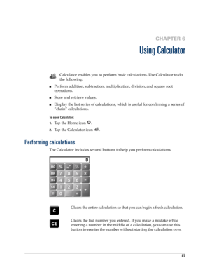 Page 10187
CHAPTER 6
Using Calculator
Calculator enables you to perform basic calculations. Use Calculator to do 
the following:
■Perform addition, subtraction, multiplication, division, and square root 
operations.
■Store and retrieve values.
■Display the last series of calculations, which is useful for confirming a series of 
“chain” calculations.
To open Calculator:
1.Tap the Home icon  . 
2.Tap the Calculator icon  .
Performing calculations
The Calculator includes several buttons to help you perform...