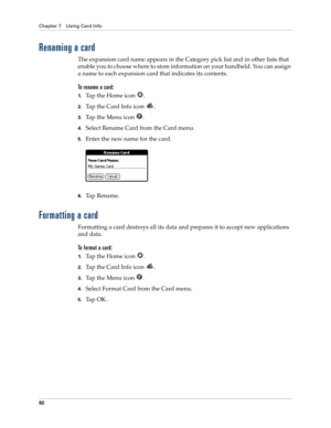 Page 106Chapter 7 Using Card Info
92
Renaming a card
The expansion card name appears in the Category pick list and in other lists that 
enable you to choose where to store information on your handheld. You can assign 
a name to each expansion card that indicates its contents.
To rename a card:
1.Tap the Home icon  .
2.Ta p  t h e  C a r d  I n f o  i c o n   .
3.Ta p  t h e  M e n u  i c o n   .
4.Select Rename Card from the Card menu.
5.Enter the new name for the card.
6.Ta p  R e n a m e .
Formatting a card...