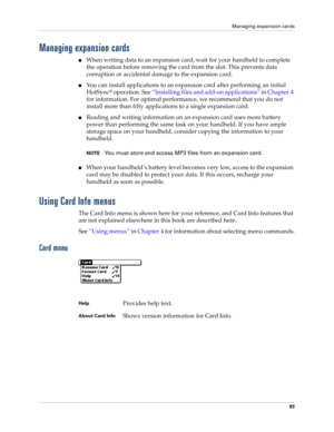 Page 107Managing expansion cards
93
Managing expansion cards
■When writing data to an expansion card, wait for your handheld to complete 
the operation before removing the card from the slot. This prevents data 
corruption or accidental damage to the expansion card.
■You can install applications to an expansion card after performing an initial 
HotSync
® operation. See“Installing files and add-on applications” in Chapter 4 
for information. For optimal performance, we recommend that you do not 
install more than...