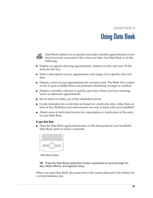 Page 10995
CHAPTER 8
Using Date Book
Date Book enables you to quickly and easily schedule appointments or any 
kind of activity associated with a time and date. Use Date Book to do the 
following:
■Display an agenda showing appointments, untimed events, and your To Do 
items for the day.
■Enter a description of your appointment, and assign it to a specific time and 
date.
■Display a chart of your appointments for an entire week. The Week View makes 
it easy to spot available times and potential scheduling...