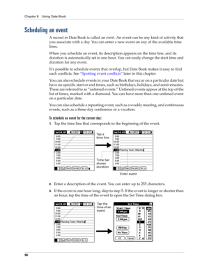 Page 110Chapter 8 Using Date Book
96
Scheduling an event
A record in Date Book is called an event. An event can be any kind of activity that 
you associate with a day. You can enter a new event on any of the available time 
lines. 
When you schedule an event, its description appears on the time line, and its 
duration is automatically set to one hour. You can easily change the start time and 
duration for any event.
It’s possible to schedule events that overlap, but Date Book makes it easy to find 
such...