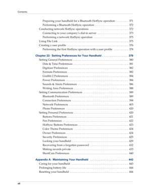 Page 12Contents
xii
Preparing your handheld for a Bluetooth HotSync operation   . . . . . . . . .  371
Performing a Bluetooth HotSync operation  . . . . . . . . . . . . . . . . . . . . . . . . .  372
Conducting network HotSync operations  . . . . . . . . . . . . . . . . . . . . . . . . . . . . .  372
Connecting to your company’s dial-in server  . . . . . . . . . . . . . . . . . . . . . . .  373
Performing a network HotSync operation  . . . . . . . . . . . . . . . . . . . . . . . . . .  375
Using File Link . . ....