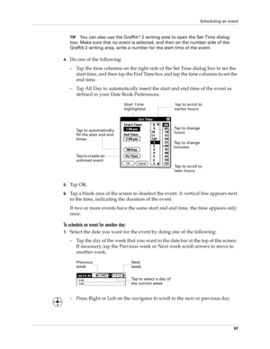 Page 111Scheduling an event
97
TIPYou can also use the Graffiti® 2 writing area to open the Set Time dialog 
box. Make sure that no event is selected, and then on the number side of the 
Graffiti
 2 writing area, write a number for the start time of the event.
4.Do one of the following:
– Tap the time columns on the right side of the Set Time dialog box to set the 
start time, and then tap the End Time box and tap the time columns to set the 
end time.
– Tap All Day to automatically insert the start and end time...