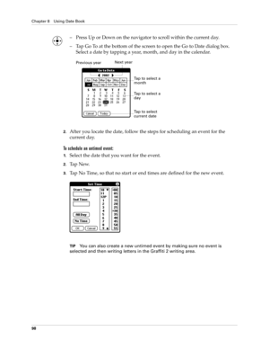 Page 112Chapter 8 Using Date Book
98
– Press Up or Down on the navigator to scroll within the current day.
– Tap Go To at the bottom of the screen to open the Go to Date dialog box. 
Select a date by tapping a year, month, and day in the calendar.
2.After you locate the date, follow the steps for scheduling an event for the 
current day.
To schedule an untimed event: 
1.Select the date that you want for the event.
2.Ta p  N e w.
3.Tap No Time, so that no start or end times are defined for the new event.
TIPYou...