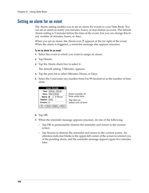 Page 114Chapter 8 Using Date Book
10 0
Setting an alarm for an event
The Alarm setting enables you to set an alarm for events in your Date Book. You 
can set an alarm to notify you minutes, hours, or days before an event. The default 
Alarm setting is 5 minutes before the time of the event, but you can change this to 
any number of minutes, hours, or days.
When you set an alarm, the Alarm icon   appears at the far right of the event. 
When the alarm is triggered, a reminder message also appears onscreen.
To set...