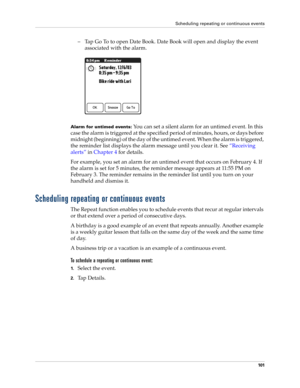 Page 115Scheduling repeating or continuous events
101
– Tap Go To to open Date Book. Date Book will open and display the event 
associated with the alarm. 
Alarm for untimed events: You can set a silent alarm for an untimed event. In this 
case the alarm is triggered at the specified period of min utes, hour s, or  days before 
midnight (beginning) of the day of the untimed event. When the alarm is triggered, 
the reminder list displays the alarm message until you clear it. See“Receiving 
alerts” in Chapter 4...