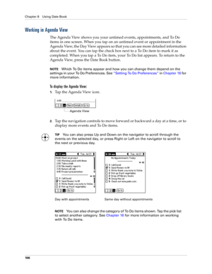 Page 120Chapter 8 Using Date Book
10 6
Working in Agenda View
The Agenda View shows you your untimed events, appointments, and To Do 
items in one screen. When you tap on an untimed event or appointment in the 
Agenda View, the Day View appears so that you can see more detailed information 
about the event. You can tap the check box next to a To Do item to mark it as 
completed. When you tap a To Do item, your To Do list appears. To return to the 
Agenda View, press the Date Book button.
NOTEWhich To Do items...