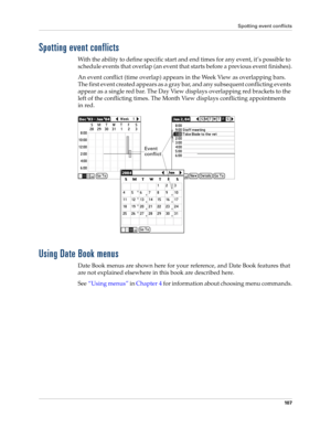 Page 121Spotting event conflicts
10 7
Spotting event conflicts
With the ability to define specific start and end times for any event, it’s possible to 
schedule events that overlap (an event that starts before a previous event finishes).
An event conflict (time overlap) appears in the Week View as overlapping bars. 
The first event created appears as a gray bar, and any subsequent conflicting events 
appear as a single red bar. The Day View displays overlapping red brackets to the 
left of the conflicting times....