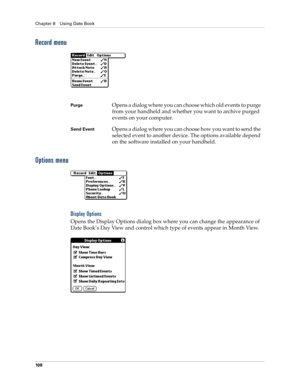 Page 122Chapter 8 Using Date Book
10 8
Record menu
Options menu
Display Options
Opens the Display Options dialog box where you can change the appearance of 
Date Book’s Day View and control which type of events appear in Month View.
PurgeOpens a dialog where you can choose which old events to purge 
from your handheld and whether you want to archive purged 
events on your computer.
Send EventOpens a dialog where you can choose how you want to send the 
selected event to another device. The options available...