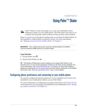 Page 125111
CHAPTER 9
Using Palm™ Dialer
Palm™ Dialer is a fast and simple way to use your handheld to dial a 
telephone number on your mobile phone. The Palm Dialer also allows you 
to speed dial frequently called numbers and log recently called numbers. 
Dialer is a good way to dial phone numbers that are not listed in Address Book. To 
dial numbers in Address Book, use Quick Connect. For more information, 
see“Making connections from Address Book” in Chapter 5.
IMPORTANTYour mobile phone plan must be a Global...