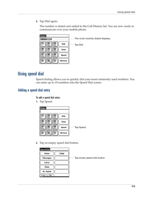 Page 127Using speed dial
11 3
2.Tap Dial again.
The number is dialed and added to the Call History list. You are now ready to 
communicate over your mobile phone.
Using speed dial
Speed dialing allows you to quickly dial your most commonly used numbers. You 
can enter up to 10 numbers into the Speed Dial screen. 
Adding a speed dial entry
To add a speed dial entry:
1.Ta p  S p e e d .
2.Tap an empty speed dial button. 
Ta p  D i a lThe most recently dialed displays
Ta p  S p e e d
Tap empty speed dial button 