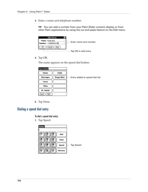 Page 128Chapter 9 Using Palm™ Dialer
11 4
3.Enter a name and telephone number.
TIPYou can add a number from your Palm Dialer numeric display or from 
other Palm applications by using the cut and paste feature on the Edit menu.
4.Ta p  O K .
The name appears on the speed dial button.
5.Ta p  D o n e .
Dialing a speed dial entry
To dial a speed dial entry:
1.Ta p  S p e e d .
Enter name and number
Tap OK to add entry
Entry added to speed dial list
Ta p  S p e e d 