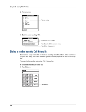 Page 130Chapter 9 Using Palm™ Dialer
11 6
3.Ta p  a n  e n t r y.
4.Edit the entry and tap OK.
Dialing a number from the Call History list
Palm Dialer keeps a list of 11 of the most recently dialed numbers. If the number is 
a speed dial entry, the name from the speed dial entry appears in the Call History 
list.
You can dial a number using the Call History list. 
To dial a number from the Call History list:
1.Tap History.
Ta p  a n  e n t r y
Edit name and number
Tap Clear to delete current entry
Tap OK to...