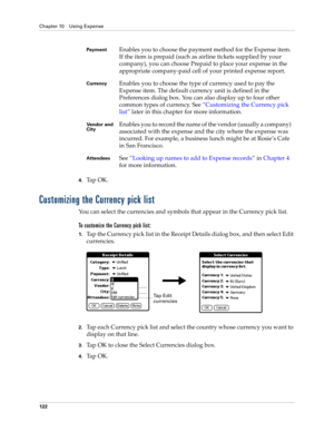 Page 136Chapter 10 Using Expense
122
4.Ta p  O K .
Customizing the Currency pick list
You can select the currencies and symbols that appear in the Currency pick list.
To customize the Currency pick list:
1.Tap the Currency pick list in the Receipt Details dialog box, and then select Edit 
currencies.
2.Tap each Currency pick list and select the country whose currency you want to 
display on that line.
3.Tap OK to close the Select Currencies dialog box.
4.Ta p  O K .
PaymentEnables you to choose the payment...