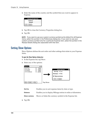 Page 138Chapter 10 Using Expense
124
4.Enter the name of the country and the symbol that you want to appear in 
Expense.
5.Tap OK to close the Currency Properties dialog box.
6.Ta p  O K .
NOTEIf you want to use your custom currency symbol as the default for all Expense 
items, select the symbol in the Preferences dialog box. If you want to use your 
custom currency symbol only for a particular Expense item, select the symbol in the 
Receipt Details dialog box associated with that item.
Setting Show Options
Show...