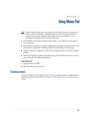 Page 141127
CHAPTER 11
Using Memo Pad
Memo Pad provides you with a place to take notes that are not associated 
with records in Date Book, Address Book, or To Do List. The number of 
memos you can store depends only on the memory available on your 
handheld. Use Memo Pad to do the following:
■Use Graffiti® 2 characters to store memos, lists, or any other text message on 
your handheld. 
■Send memos to popular computer applications like Microsoft Word when you 
synchronize using Palm™ Desktop software and...