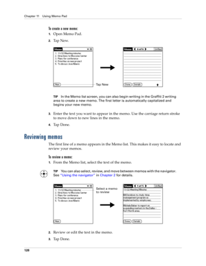 Page 142Chapter 11 Using Memo Pad
128
To create a new memo:
1.Open Memo Pad.
2.Ta p  N e w.
TIPIn the Memo list screen, you can also begin writing in the Graffiti 2 writing 
area to create a new memo. The first letter is automatically capitalized and 
begins your new memo.
3.Enter the text you want to appear in the memo. Use the carriage return stroke 
to move down to new lines in the memo.
4.Ta p  D o n e .  
Reviewing memos
The first line of a memo appears in the Memo list. This makes it easy to locate and...