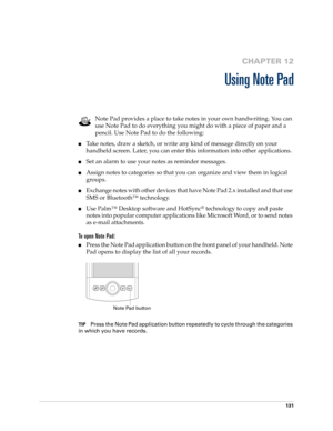 Page 145131
CHAPTER 12
Using Note Pad
Note Pad provides a place to take notes in your own handwriting. You can 
use Note Pad to do everything you might do with a piece of paper and a 
pencil. Use Note Pad to do the following:
■Take notes, draw a sketch, or write any kind of message directly on your 
handheld screen. Later, you can enter this information into other applications. 
■Set an alarm to use your notes as reminder messages. 
■Assign notes to categories so that you can organize and view them in logical...