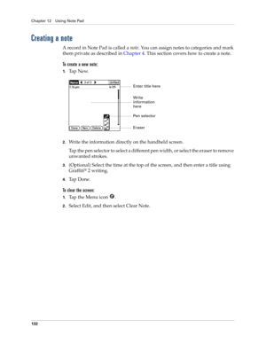 Page 146Chapter 12 Using Note Pad
132
Creating a note
A record in Note Pad is called a note. You can assign notes to categories and mark 
them private as described in Chapter 4. This section covers how to create a note.
To create a new note:
1.Ta p  N e w.
2.Write the information directly on the handheld screen.
Tap the pen selector to select a different pen width, or select the eraser to remove 
unwanted strokes.
3.(Optional) Select the time at the top of the screen, and then enter a title using 
Graffiti
® 2...