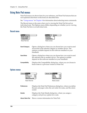 Page 150Chapter 12 Using Note Pad
136
Using Note Pad menus
Note Pad menus are shown here for your reference, and Note Pad features that are 
not explained elsewhere in this book are described here.
See“Using menus” in Chapter 4 for information about selecting menu commands.
The Record menu is the same when you’re viewing the Note Pad list and an 
individual note. The Options menu differs depending on whether you’re viewing 
the Note Pad list or an individual note.
Record menu
Options menus
Send CategoryOpens a...