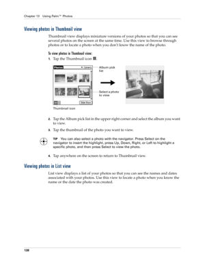 Page 152Chapter 13 Using Palm™ Photos
138
Viewing photos in Thumbnail view
Thumbnail view displays miniature versions of your photos so that you can see 
several photos on the screen at the same time. Use this view to browse through 
photos or to locate a photo when you don’t know the name of the photo.
To view photos in Thumbnail view:
1.Tap the Thumbnail icon  . 
2.Tap the Album pick list in the upper-right corner and select the album you want 
to view.
3.Tap the thumbnail of the photo you want to view.
TIPYou...