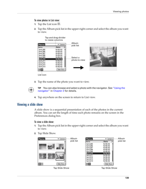 Page 153Viewing photos
139
To view photos in List view:
1.Tap the List icon  . 
2.Tap the Album pick list in the upper-right corner and select the album you want 
to view.
3.Tap the name of the photo you want to view.
TIPYou can also browse and select a photo with the navigator. See“Using the 
navigator” in Chapter 2 for details.
4.Tap anywhere on the screen to return to List view.
Viewing a slide show
A slide show is a sequential presentation of each of the photos in the current 
album. You can set the length...