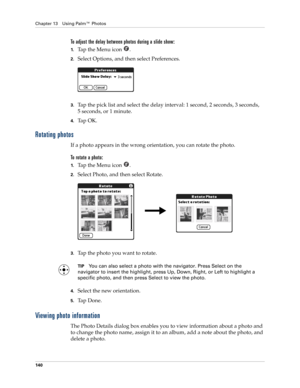 Page 154Chapter 13 Using Palm™ Photos
140
To adjust the delay between photos during a slide show:
1.Ta p  t h e  M e n u  i c o n   .
2.Select Options, and then select Preferences.
3.Tap the pick list and select the delay interval: 1 second, 2 seconds, 3 seconds, 
5 seconds, or 1 minute.
4.Ta p  O K .
Rotating photos
If a photo appears in the wrong orientation, you can rotate the photo.
To rotate a photo:
1.Ta p  t h e  M e n u  i c o n   .
2.Select Photo, and then select Rotate.
3.Tap the photo you want to...