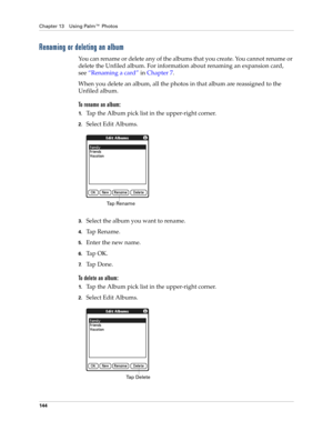 Page 158Chapter 13 Using Palm™ Photos
144
Renaming or deleting an album
You can rename or delete any of the albums that you create. You cannot rename or 
delete the Unfiled album. For information about renaming an expansion card, 
see“Renaming a card” in Chapter 7.
When you delete an album, all the photos in that album are reassigned to the 
Unfiled album.
To rename an album:
1.Tap the Album pick list in the upper-right corner.
2.Select Edit Albums.
3.Select the album you want to rename. 
4.Ta p  R e n a m e ....